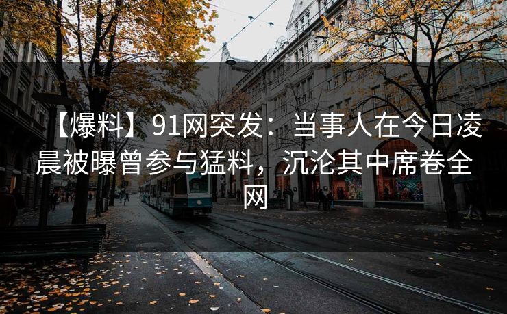 【爆料】91网突发：当事人在今日凌晨被曝曾参与猛料，沉沦其中席卷全网