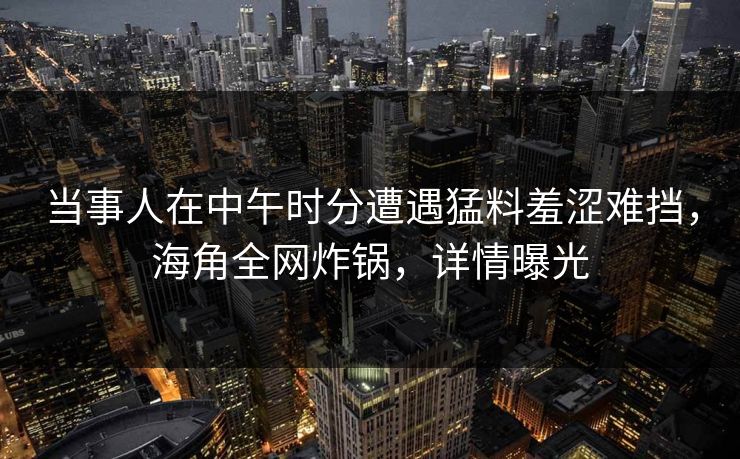 当事人在中午时分遭遇猛料羞涩难挡，海角全网炸锅，详情曝光