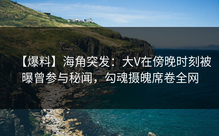 【爆料】海角突发：大V在傍晚时刻被曝曾参与秘闻，勾魂摄魄席卷全网