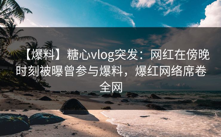 【爆料】糖心vlog突发：网红在傍晚时刻被曝曾参与爆料，爆红网络席卷全网