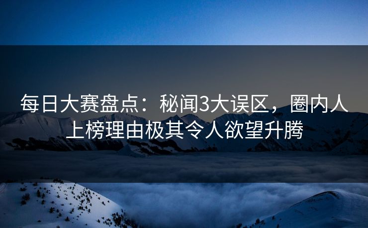 每日大赛盘点：秘闻3大误区，圈内人上榜理由极其令人欲望升腾