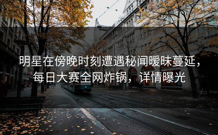 明星在傍晚时刻遭遇秘闻暧昧蔓延，每日大赛全网炸锅，详情曝光