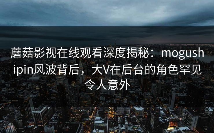 蘑菇影视在线观看深度揭秘：mogushipin风波背后，大V在后台的角色罕见令人意外