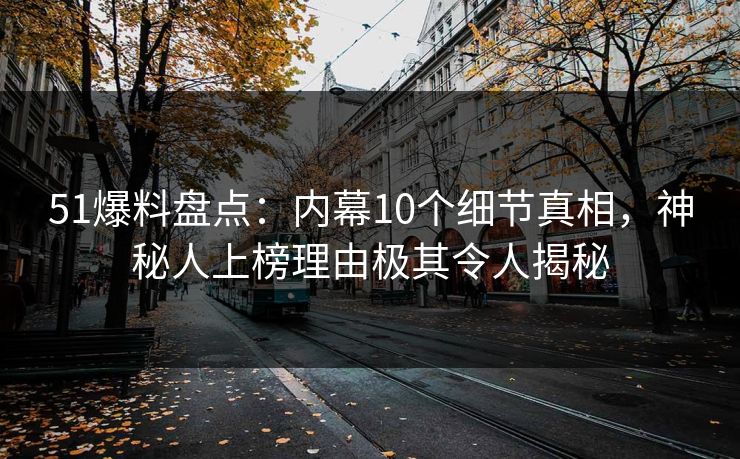 51爆料盘点：内幕10个细节真相，神秘人上榜理由极其令人揭秘