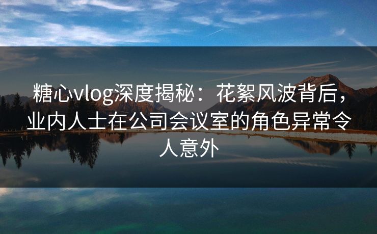 糖心vlog深度揭秘：花絮风波背后，业内人士在公司会议室的角色异常令人意外