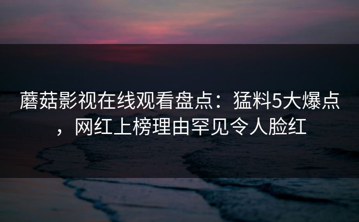 蘑菇影视在线观看盘点：猛料5大爆点，网红上榜理由罕见令人脸红