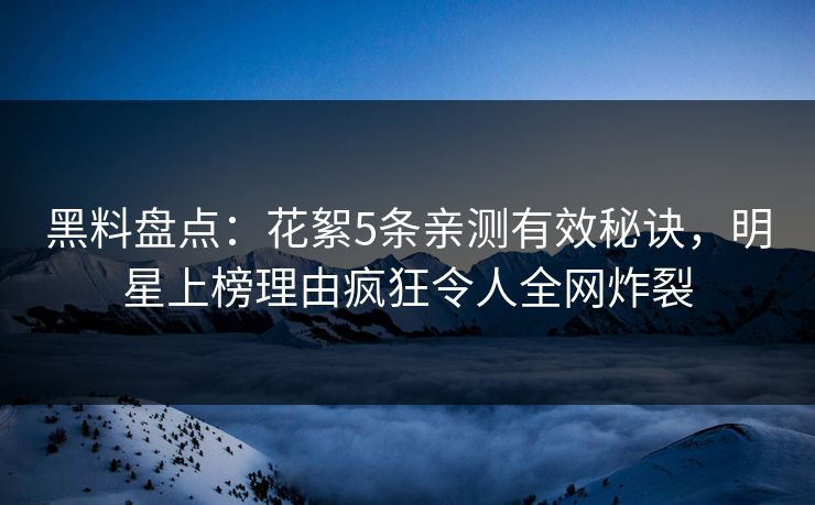 黑料盘点：花絮5条亲测有效秘诀，明星上榜理由疯狂令人全网炸裂