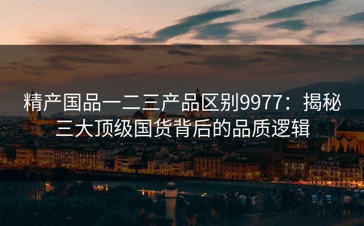 精产国品一二三产品区别9977：揭秘三大顶级国货背后的品质逻辑