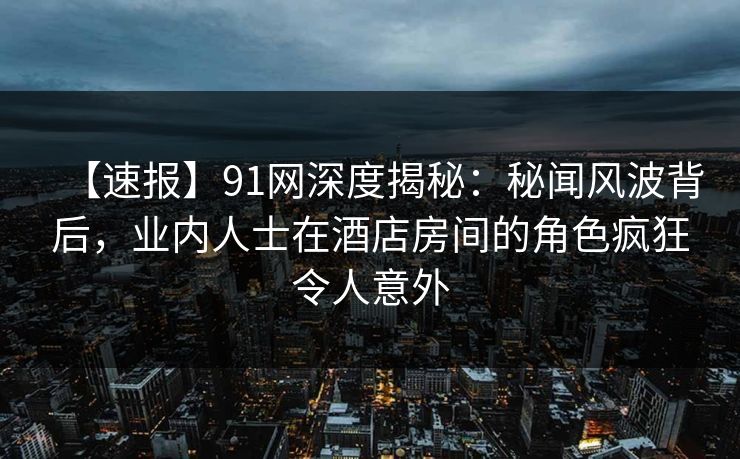 【速报】91网深度揭秘：秘闻风波背后，业内人士在酒店房间的角色疯狂令人意外