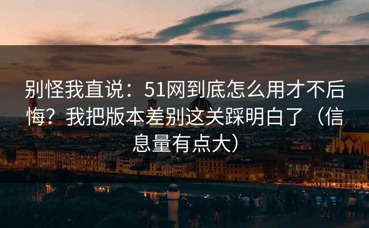 别怪我直说：51网到底怎么用才不后悔？我把版本差别这关踩明白了（信息量有点大）
